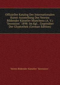 Offizieller Katalog Der Internationalen Kunst-Ausstellung Des Vereins Bildender K?nstler M?nchens (A. V.) "Secession" 1898: Im Kgl. . Gegen?ber Der Glyptothek (German Edition)