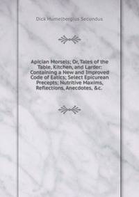 Apician Morsels; Or, Tales of the Table, Kitchen, and Larder: Containing a New and Improved Code of Eatics; Select Epicurean Precepts; Nutritive Maxims, Reflections, Anecdotes, &amp;c. .