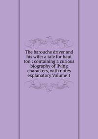 The barouche driver and his wife: a tale for haut ton : containing a curious biography of living characters, with notes explanatory Volume 1