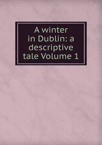 A winter in Dublin: a descriptive tale Volume 1