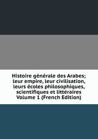 Histoire generale des Arabes; leur empire, leur civilisation, leurs ecoles philosophiques, scientifiques et litteraires Volume 1 (French Edition)
