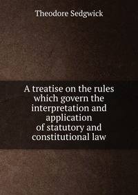A treatise on the rules which govern the interpretation and application of statutory and constitutional law