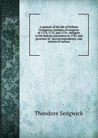 A memoir of the life of William Livingston: member of Congress in 1774, 1775, and 1776 : delegate to the federal convention in 1787, and governor of . his correspondence, and notices of various