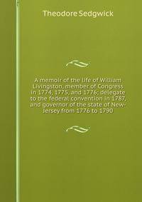 A memoir of the life of William Livingston, member of Congress in 1774, 1775, and 1776; delegate to the federal convention in 1787, and governor of the state of New-Jersey from 1776 to 1790