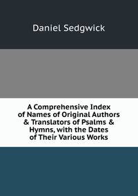 A Comprehensive Index of Names of Original Authors &amp; Translators of Psalms &amp; Hymns, with the Dates of Their Various Works
