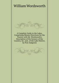 A Complete Guide to the Lakes, Comprising Minute Directions for the Tourist, with Mr. Wordsworth's Description of the Scenery of the Country, &amp;c. and . of the Lake District, by Prof. Sedgwick