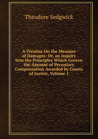 A Treatise On the Measure of Damages: Or, an Inquiry Into the Principles Which Govern the Amount of Pecuniary Compensation Awarded by Courts of Justice, Volume 1