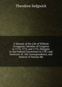 A Memoir of the Life of William Livingston: Member of Congress in 1774, 1775, and 1776; Delegate to the Federal Convention in 1787, and Governor of . His Correspondence, and Notices of Various Me