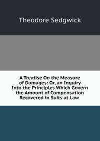 A Treatise On the Measure of Damages: Or, an Inquiry Into the Principles Which Govern the Amount of Compensation Recovered in Suits at Law .
