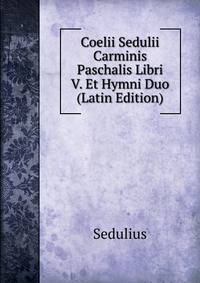 Coelii Sedulii Carminis Paschalis Libri V. Et Hymni Duo (Latin Edition)