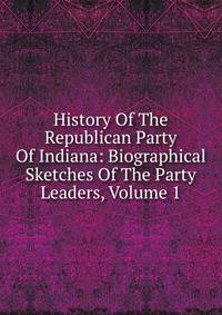 History Of The Republican Party Of Indiana: Biographical Sketches Of The Party Leaders, Volume 1