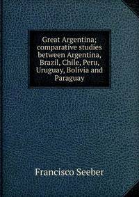 Great Argentina; comparative studies between Argentina, Brazil, Chile, Peru, Uruguay, Bolivia and Paraguay