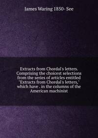 Extracts from Chordal's letters. Comprising the choicest selections from the series of articles entitled "Extracts from Chordal's letters," which have . in the columns of the American machinist