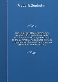 The English village community examined in its relations to the manorial and tribal systems and to the common or open field system of husbandry electronic resource: an essay in economic history