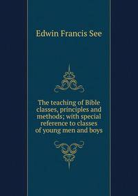 The teaching of Bible classes, principles and methods; with special reference to classes of young men and boys
