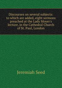 Discourses on several subjects: to which are added, eight sermons preached at the Lady Moyer's lecture, in the Cathedral Church of St. Paul, London