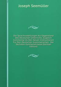 Die Sprachvostellungen Als Gegenstand Des Deutschen Unterrichts. Zugleich Commentar Zu Den Neuen Instructionen Fur Den Deutschen Grammatischen . Der Sechsten Gymnasialclasse (German Edition)