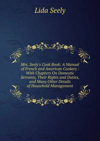Mrs. Seely's Cook Book: A Manual of French and American Cookery : With Chapters On Domestic Servants, Their Rights and Duties, and Many Other Details of Household Management