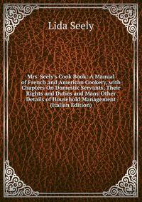 Mrs. Seely's Cook Book: A Manual of French and American Cookery, with Chapters On Domestic Servants, Their Rights and Duties and Many Other Details of Household Management (Italian Edition)