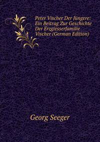 Peter Vischer Der Jungere: Ein Beitrag Zur Geschichte Der Erzgiesserfamilie Vischer (German Edition)