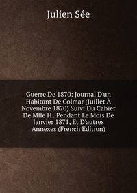 Guerre De 1870: Journal D'un Habitant De Colmar (Juillet ? Novembre 1870) Suivi Du Cahier De Mlle H . Pendant Le Mois De Janvier 1871, Et D'autres Annexes (French Edition)