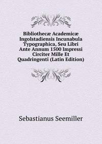 Bibliothec? Academic? Ingolstadiensis Incunabula Typographica, Seu Libri Ante Annum 1500 Impressi Circiter Mille Et Quadringenti (Latin Edition)