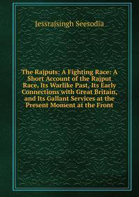 The Rajputs: A Fighting Race: A Short Account of the Rajput Race, Its Warlike Past, Its Early Connections with Great Britain, and Its Gallant Services at the Present Moment at the Front