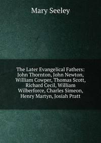 The Later Evangelical Fathers: John Thornton, John Newton, William Cowper, Thomas Scott, Richard Cecil, William Wilberforce, Charles Simeon, Henry Martyn, Josiah Pratt