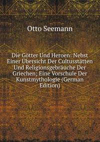 Die Gotter Und Heroen: Nebst Einer Ubersicht Der Cultusstatten Und Religionsgebrauche Der Griechen; Eine Vorschule Der Kunstmythologie (German Edition)