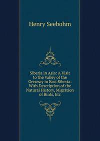 Siberia in Asia: A Visit to the Valley of the Genesay in East Siberia: With Description of the Natural History, Migration of Birds, Etc