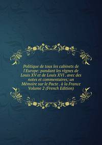 Politique de tous les cabinets de l'Europe: pandant les r?gnes de Louis XV et de Louis XVI . avec des notes et commentaires; un M?moire sur le Pacte . ? la France Volume 2 (French Edition)