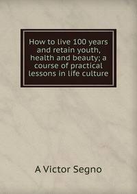 How to live 100 years and retain youth, health and beauty; a course of practical lessons in life culture