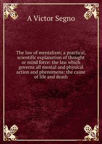The law of mentalism; a practical, scientific explanation of thought or mind force: the law which governs all mental and physical action and phenomena: the cause of life and death
