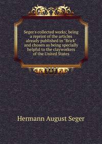 Seger's collected works; being a reprint of the articles already published in "Brick" and chosen as being specially helpful to the clayworkers of the United States