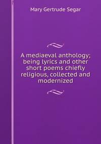 A mediaeval anthology; being lyrics and other short poems chiefly religious, collected and modernized