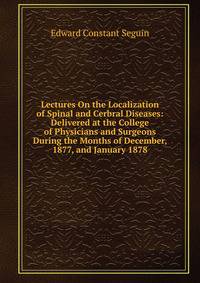Lectures On the Localization of Spinal and Cerbral Diseases: Delivered at the College of Physicians and Surgeons During the Months of December, 1877, and January 1878