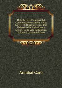 Delle Lettere Familiari Del Commendatore Annibal Caro: Corrette E Illustrate Come Pu? Vedersi Nella Prefazione A' Lettori, Colla Vita Dell'autore, Volume 3 (Italian Edition)