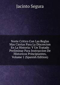 Norte Critico Con Las Reglas Mas Ciertas Para La Discrecion En La Historia: Y Un Tratado Preliminar Para Instruccion De Historicos Principiantes, Volume 1 (Spanish Edition)