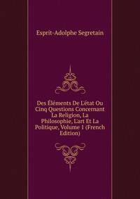 Des ?l?ments De L'?tat Ou Cinq Questions Concernant La Religion, La Philosophie, L'art Et La Politique, Volume 1 (French Edition)