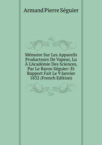 M?moire Sur Les Appareils Producteurs De Vapeur, Lu ? L'Acad?mie Des Sciences, Par Le Baron S?guier: Et Rapport Fait Le 9 Janvier 1832 (French Edition)