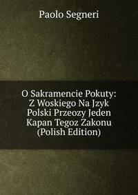 O Sakramencie Pokuty: Z Woskiego Na Jzyk Polski Przeozy Jeden Kapan Tegoz Zakonu (Polish Edition)