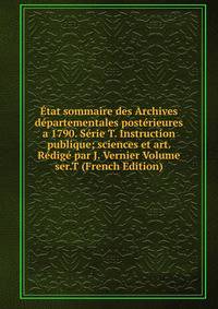 Etat sommaire des Archives departementales posterieures a 1790. Serie T. Instruction publique; sciences et art. Redige par J. Vernier Volume ser.T (French Edition)