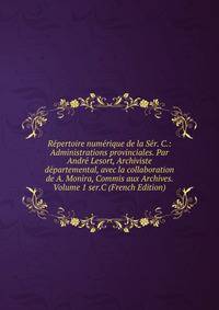 Repertoire numerique de la Ser. C.: Administrations provinciales. Par Andre Lesort, Archiviste departemental, avec la collaboration de A. Monira, Commis aux Archives. Volume 1 ser.C (French Edition)