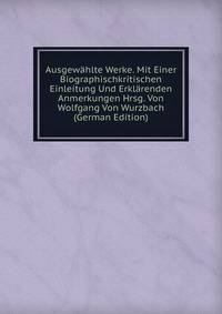 Ausgewahlte Werke. Mit Einer Biographischkritischen Einleitung Und Erklarenden Anmerkungen Hrsg. Von Wolfgang Von Wurzbach (German Edition)