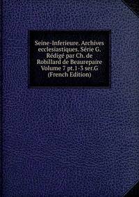 Seine-Inferieure. Archives ecclesiastiques. Serie G. Redige par Ch. de Robillard de Beaurepaire Volume 7 pt.1-3 ser.G (French Edition)