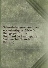 Seine-Inferieure. Archives ecclesiastiques. Serie G. Redige par Ch. de Robillard de Beaurepaire Volume 3-4 (French Edition)