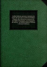 L'abb? Dubois, premier ministre de Louis XV par M. le comte de Seilhac. D'apr?s des M?moires manuscrits de l'abb? d'Espagnac, accompagn?s de lettres . la famille Dubois Volume 1 (French Edition)