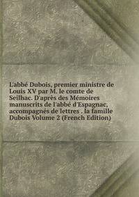 L'abb? Dubois, premier ministre de Louis XV par M. le comte de Seilhac. D'apr?s des M?moires manuscrits de l'abb? d'Espagnac, accompagn?s de lettres . la famille Dubois Volume 2 (French Edition)