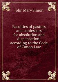 Faculties of pastors and confessors for absolution and dispensation: according to the Code of Canon Law