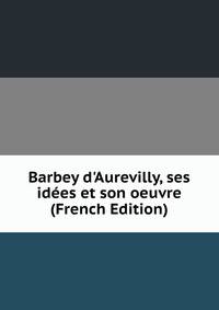 Barbey d'Aurevilly, ses id?es et son oeuvre (French Edition)